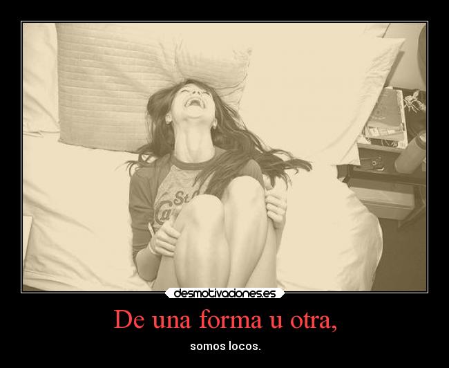 De una forma u otra, - somos locos.