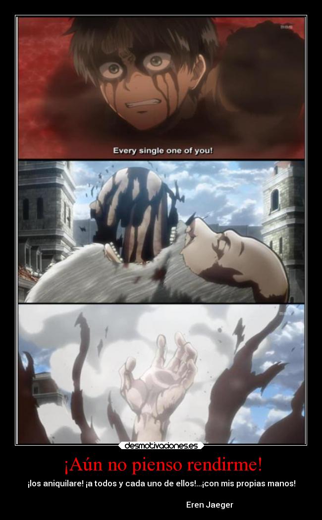 ¡Aún no pienso rendirme! - ¡los aniquilare! ¡a todos y cada uno de ellos!...¡con mis propias manos!
Eren Jaeger