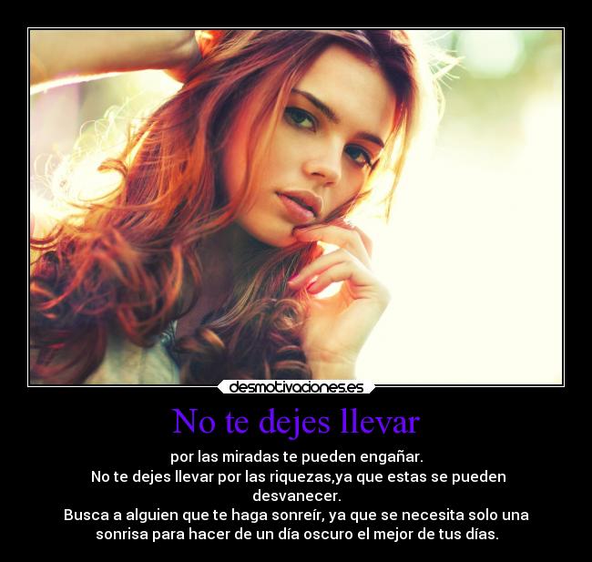 No te dejes llevar - por las miradas te pueden engañar.
No te dejes llevar por las riquezas,ya que estas se pueden
desvanecer.
Busca a alguien que te haga sonreír, ya que se necesita solo una
sonrisa para hacer de un día oscuro el mejor de tus días.