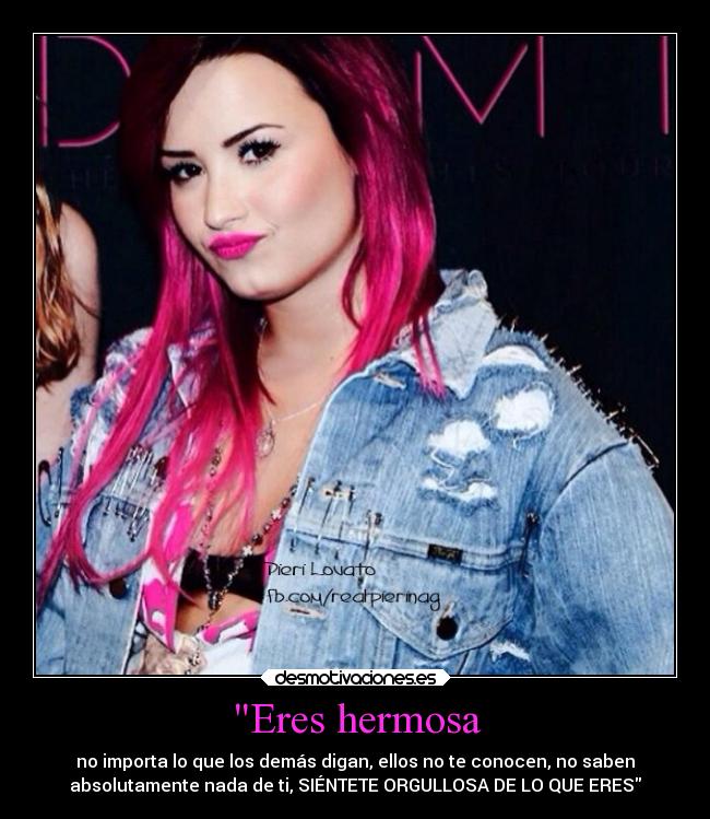 Eres hermosa - no importa lo que los demás digan, ellos no te conocen, no saben
absolutamente nada de ti, SIÉNTETE ORGULLOSA DE LO QUE ERES