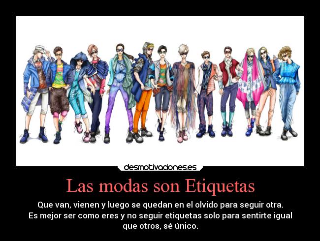 Las modas son Etiquetas - Que van, vienen y luego se quedan en el olvido para seguir otra.
Es mejor ser como eres y no seguir etiquetas solo para sentirte igual
que otros, sé único.