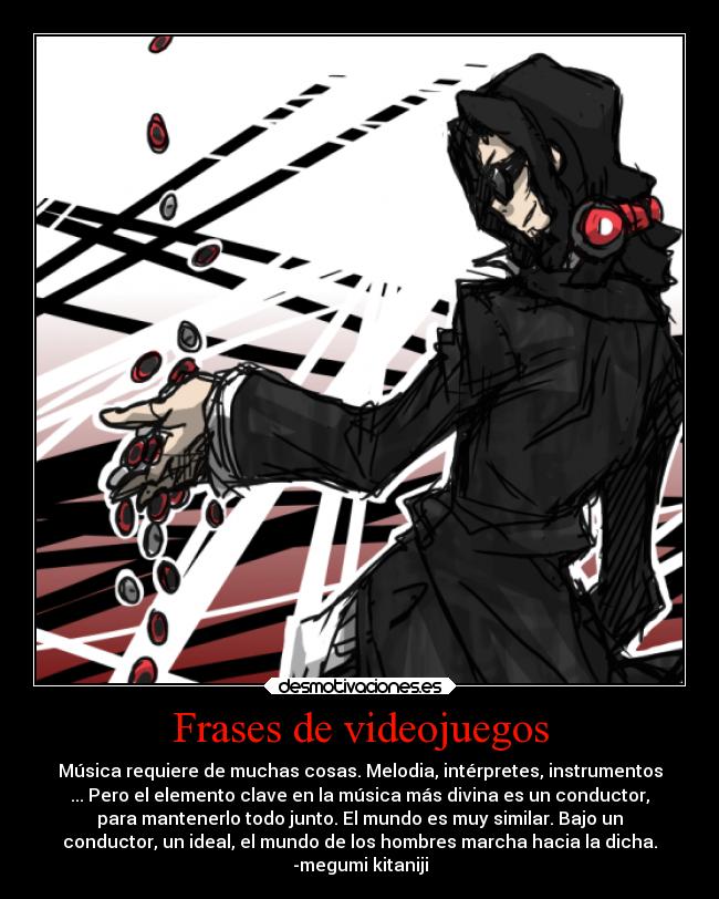 Frases de videojuegos - Música requiere de muchas cosas. Melodia, intérpretes, instrumentos
... Pero el elemento clave en la música más divina es un conductor,
para mantenerlo todo junto. El mundo es muy similar. Bajo un
conductor, un ideal, el mundo de los hombres marcha hacia la dicha.
-megumi kitaniji