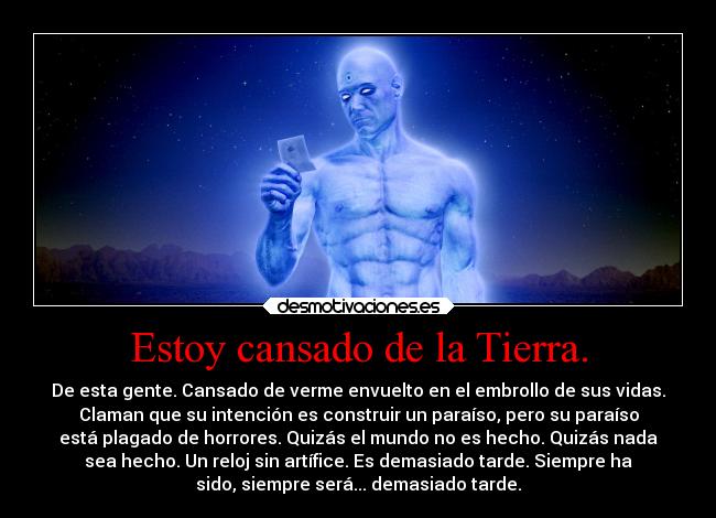 Estoy cansado de la Tierra. - De esta gente. Cansado de verme envuelto en el embrollo de sus vidas.
Claman que su intención es construir un paraíso, pero su paraíso
está plagado de horrores. Quizás el mundo no es hecho. Quizás nada
sea hecho. Un reloj sin artífice. Es demasiado tarde. Siempre ha
sido, siempre será... demasiado tarde.