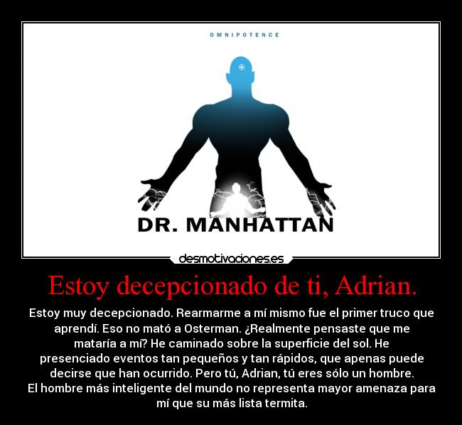 Estoy decepcionado de ti, Adrian. - Estoy muy decepcionado. Rearmarme a mí mismo fue el primer truco que
aprendí. Eso no mató a Osterman. ¿Realmente pensaste que me
mataría a mí? He caminado sobre la superficie del sol. He
presenciado eventos tan pequeños y tan rápidos, que apenas puede
decirse que han ocurrido. Pero tú, Adrian, tú eres sólo un hombre.
El hombre más inteligente del mundo no representa mayor amenaza para
mí que su más lista termita.