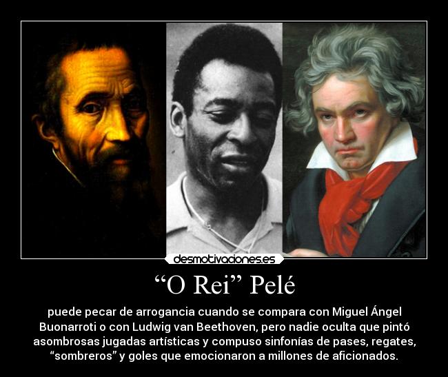 “O Rei” Pelé - puede pecar de arrogancia cuando se compara con Miguel Ángel
Buonarroti o con Ludwig van Beethoven, pero nadie oculta que pintó
asombrosas jugadas artísticas y compuso sinfonías de pases, regates,
“sombreros” y goles que emocionaron a millones de aficionados.