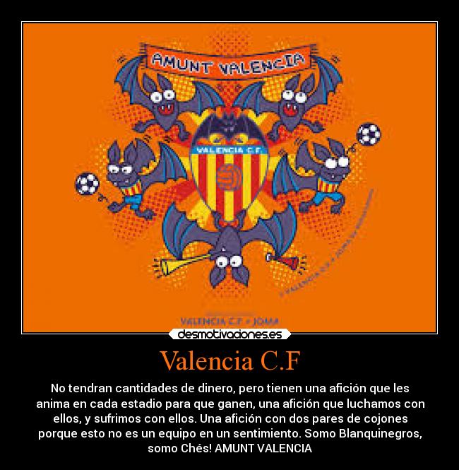 Valencia C.F - No tendran cantidades de dinero, pero tienen una afición que les
anima en cada estadio para que ganen, una afición que luchamos con
ellos, y sufrimos con ellos. Una afición con dos pares de cojones
porque esto no es un equipo en un sentimiento. Somo Blanquinegros,
somo Chés! AMUNT VALENCIA
