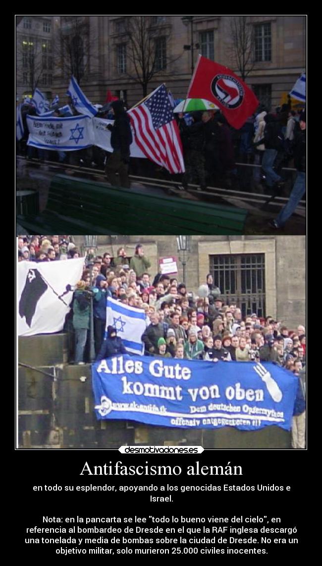 Antifascismo alemán - en todo su esplendor, apoyando a los genocidas Estados Unidos e
Israel.

Nota: en la pancarta se lee todo lo bueno viene del cielo, en
referencia al bombardeo de Dresde en el que la RAF inglesa descargó
una tonelada y media de bombas sobre la ciudad de Dresde. No era un
objetivo militar, solo murieron 25.000 civiles inocentes.