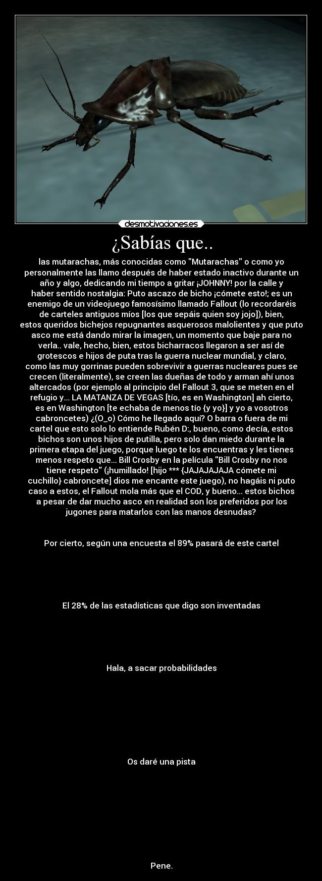 ¿Sabías que.. - las mutarachas, más conocidas como Mutarachas o como yo
personalmente las llamo después de haber estado inactivo durante un
año y algo, dedicando mi tiempo a gritar ¡JOHNNY! por la calle y
haber sentido nostalgia: Puto ascazo de bicho ¡cómete esto!; es un
enemigo de un videojuego famosísimo llamado Fallout (lo recordaréis
de carteles antiguos míos [los que sepáis quien soy jojo]), bien,
estos queridos bichejos repugnantes asquerosos malolientes y que puto
asco me está dando mirar la imagen, un momento que baje para no
verla.. vale, hecho, bien, estos bicharracos llegaron a ser así de
grotescos e hijos de puta tras la guerra nuclear mundial, y claro,
como las muy gorrinas pueden sobrevivir a guerras nucleares pues se
crecen (literalmente), se creen las dueñas de todo y arman ahí unos
altercados (por ejemplo al principio del Fallout 3, que se meten en el
refugio y... LA MATANZA DE VEGAS [tío, es en Washington] ah cierto,
es en Washington [te echaba de menos tío {y yo}] y yo a vosotros
cabroncetes) ¿(O_o) Cómo he llegado aquí? O barra o fuera de mi
cartel que esto solo lo entiende Rubén D:, bueno, como decía, estos
bichos son unos hijos de putilla, pero solo dan miedo durante la
primera etapa del juego, porque luego te los encuentras y les tienes
menos respeto que... Bill Crosby en la película Bill Crosby no nos
tiene respeto (¡humillado! [hijo *** {JAJAJAJAJA cómete mi
cuchillo} cabroncete] dios me encante este juego), no hagáis ni puto
caso a estos, el Fallout mola más que el COD, y bueno... estos bichos
a pesar de dar mucho asco en realidad son los preferidos por los
jugones para matarlos con las manos desnudas?


Por cierto, según una encuesta el 89% pasará de este cartel





El 28% de las estadísticas que digo son inventadas





Hala, a sacar probabilidades








Os daré una pista









Pene.