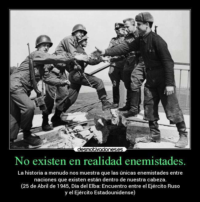 No existen en realidad enemistades. - La historia a menudo nos muestra que las únicas enemistades entre
naciones que existen están dentro de nuestra cabeza.
(25 de Abril de 1945, Día del Elba: Encuentro entre el Ejército Ruso
y el Ejército Estadounidense)