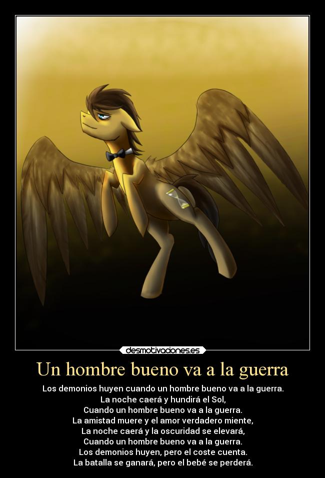 Un hombre bueno va a la guerra - Los demonios huyen cuando un hombre bueno va a la guerra.
La noche caerá y hundirá el Sol,
Cuando un hombre bueno va a la guerra.
La amistad muere y el amor verdadero miente,
La noche caerá y la oscuridad se elevará,
Cuando un hombre bueno va a la guerra.
Los demonios huyen, pero el coste cuenta.
La batalla se ganará, pero el bebé se perderá.