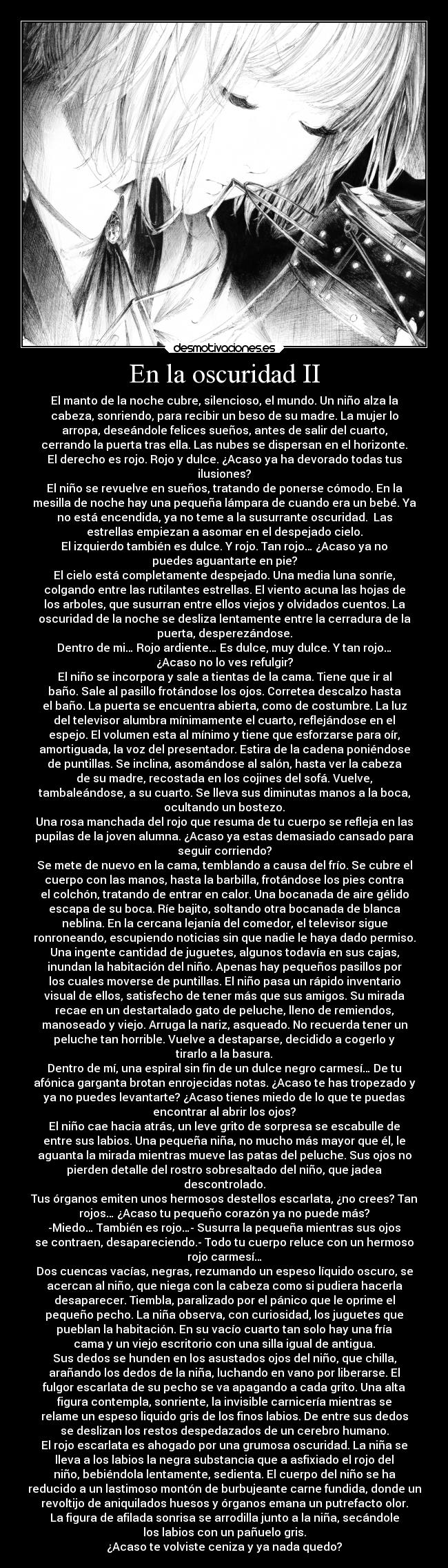 En la oscuridad II - El manto de la noche cubre, silencioso, el mundo. Un niño alza la
cabeza, sonriendo, para recibir un beso de su madre. La mujer lo
arropa, deseándole felices sueños, antes de salir del cuarto,
cerrando la puerta tras ella. Las nubes se dispersan en el horizonte.
El derecho es rojo. Rojo y dulce. ¿Acaso ya ha devorado todas tus
ilusiones?
El niño se revuelve en sueños, tratando de ponerse cómodo. En la
mesilla de noche hay una pequeña lámpara de cuando era un bebé. Ya
no está encendida, ya no teme a la susurrante oscuridad.  Las
estrellas empiezan a asomar en el despejado cielo.
El izquierdo también es dulce. Y rojo. Tan rojo… ¿Acaso ya no
puedes aguantarte en pie?
El cielo está completamente despejado. Una media luna sonríe,
colgando entre las rutilantes estrellas. El viento acuna las hojas de
los arboles, que susurran entre ellos viejos y olvidados cuentos. La
oscuridad de la noche se desliza lentamente entre la cerradura de la
puerta, desperezándose.
Dentro de mi… Rojo ardiente… Es dulce, muy dulce. Y tan rojo…
¿Acaso no lo ves refulgir?
El niño se incorpora y sale a tientas de la cama. Tiene que ir al
baño. Sale al pasillo frotándose los ojos. Corretea descalzo hasta
el baño. La puerta se encuentra abierta, como de costumbre. La luz
del televisor alumbra mínimamente el cuarto, reflejándose en el
espejo. El volumen esta al mínimo y tiene que esforzarse para oír,
amortiguada, la voz del presentador. Estira de la cadena poniéndose
de puntillas. Se inclina, asomándose al salón, hasta ver la cabeza
de su madre, recostada en los cojines del sofá. Vuelve,
tambaleándose, a su cuarto. Se lleva sus diminutas manos a la boca,
ocultando un bostezo.
Una rosa manchada del rojo que resuma de tu cuerpo se refleja en las
pupilas de la joven alumna. ¿Acaso ya estas demasiado cansado para
seguir corriendo?
Se mete de nuevo en la cama, temblando a causa del frío. Se cubre el
cuerpo con las manos, hasta la barbilla, frotándose los pies contra
el colchón, tratando de entrar en calor. Una bocanada de aire gélido
escapa de su boca. Ríe bajito, soltando otra bocanada de blanca
neblina. En la cercana lejanía del comedor, el televisor sigue
ronroneando, escupiendo noticias sin que nadie le haya dado permiso.
Una ingente cantidad de juguetes, algunos todavía en sus cajas,
inundan la habitación del niño. Apenas hay pequeños pasillos por
los cuales moverse de puntillas. El niño pasa un rápido inventario
visual de ellos, satisfecho de tener más que sus amigos. Su mirada
recae en un destartalado gato de peluche, lleno de remiendos,
manoseado y viejo. Arruga la nariz, asqueado. No recuerda tener un
peluche tan horrible. Vuelve a destaparse, decidido a cogerlo y
tirarlo a la basura.
Dentro de mí, una espiral sin fin de un dulce negro carmesí… De tu
afónica garganta brotan enrojecidas notas. ¿Acaso te has tropezado y
ya no puedes levantarte? ¿Acaso tienes miedo de lo que te puedas
encontrar al abrir los ojos?
El niño cae hacia atrás, un leve grito de sorpresa se escabulle de
entre sus labios. Una pequeña niña, no mucho más mayor que él, le
aguanta la mirada mientras mueve las patas del peluche. Sus ojos no
pierden detalle del rostro sobresaltado del niño, que jadea
descontrolado.
Tus órganos emiten unos hermosos destellos escarlata, ¿no crees? Tan
rojos… ¿Acaso tu pequeño corazón ya no puede más?
-Miedo… También es rojo…- Susurra la pequeña mientras sus ojos
se contraen, desapareciendo.- Todo tu cuerpo reluce con un hermoso
rojo carmesí…
Dos cuencas vacías, negras, rezumando un espeso líquido oscuro, se
acercan al niño, que niega con la cabeza como si pudiera hacerla
desaparecer. Tiembla, paralizado por el pánico que le oprime el
pequeño pecho. La niña observa, con curiosidad, los juguetes que
pueblan la habitación. En su vacío cuarto tan solo hay una fría
cama y un viejo escritorio con una silla igual de antigua.
Sus dedos se hunden en los asustados ojos del niño, que chilla,
arañando los dedos de la niña, luchando en vano por liberarse. El
fulgor escarlata de su pecho se va apagando a cada grito. Una alta
figura contempla, sonriente, la invisible carnicería mientras se
relame un espeso liquido gris de los finos labios. De entre sus dedos
se deslizan los restos despedazados de un cerebro humano.
El rojo escarlata es ahogado por una grumosa oscuridad. La niña se
lleva a los labios la negra substancia que a asfixiado el rojo del
niño, bebiéndola lentamente, sedienta. El cuerpo del niño se ha
reducido a un lastimoso montón de burbujeante carne fundida, donde un
revoltijo de aniquilados huesos y órganos emana un putrefacto olor.
La figura de afilada sonrisa se arrodilla junto a la niña, secándole
los labios con un pañuelo gris.
¿Acaso te volviste ceniza y ya nada quedo?