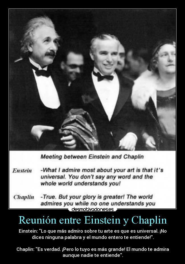 Reunión entre Einstein y Chaplin - Einstein: Lo que más admiro sobre tu arte es que es universal. ¡No
dices ninguna palabra y el mundo entero te entiende!.

Chaplin: Es verdad. ¡Pero lo tuyo es más grande! El mundo te admira
aunque nadie te entiende.