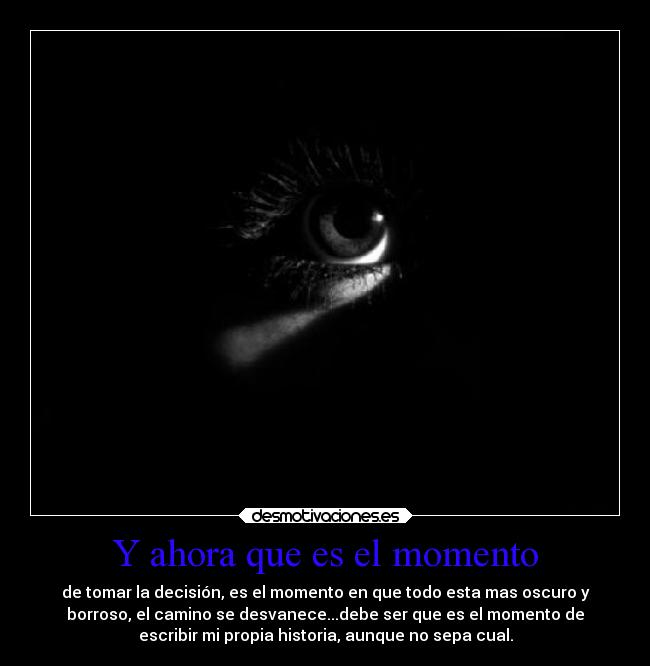 Y ahora que es el momento - de tomar la decisión, es el momento en que todo esta mas oscuro y
borroso, el camino se desvanece...debe ser que es el momento de
escribir mi propia historia, aunque no sepa cual.