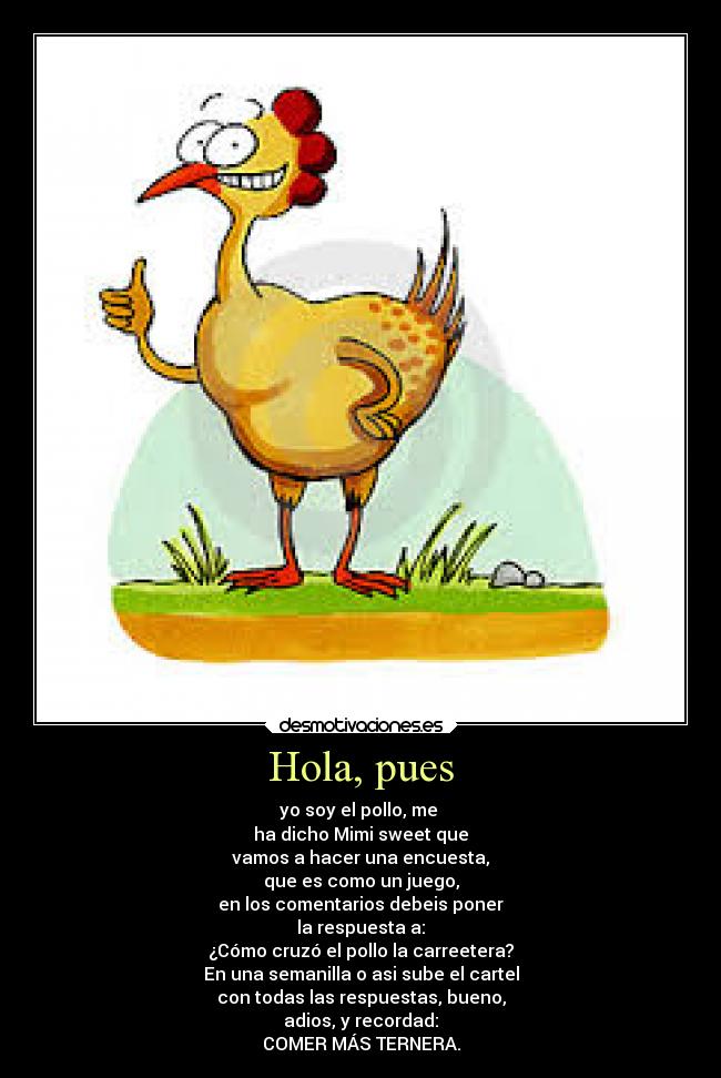 Hola, pues - yo soy el pollo, me
ha dicho Mimi sweet que
vamos a hacer una encuesta,
que es como un juego,
en los comentarios debeis poner
la respuesta a:
¿Cómo cruzó el pollo la carreetera?
En una semanilla o asi sube el cartel
con todas las respuestas, bueno,
adios, y recordad:
COMER MÁS TERNERA.