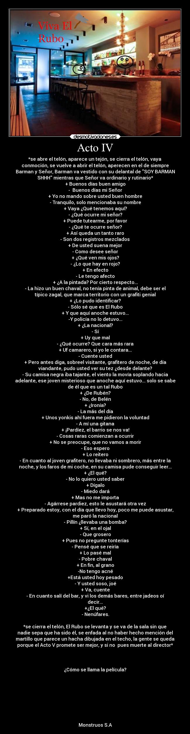 Acto IV - *se abre el telón, aparece un tejón, se cierra el telón, vaya
conmoción, se vuelve a abrir el telón, aperecen en el de siempre
Barman y Señor, Barman va vestido con su delantal de SOY BARMAN
SHHH mientras que Señor va ordinario y rutinario*
+ Buenos días buen amigo
-  Buenos días mi Señor
+ Yo no mando sobre usted buen hombre
- Tranquilo, solo mencionaba su nombre
+ Vaya ¿Qué tenemos aquí?
- ¿Qué ocurre mi señor?
+ Puede tutearme, por favor
- ¿Qué te ocurre señor?
+ Así queda un tanto raro
 - Son dos registros mezclados 
+ De usted suena mejor
- Como desee señor
+ ¿Qué ven mis ojos?
- ¿Lo que hay en rojo?
+ En efecto
- Le tengo afecto
+ ¿A la pintada? Por cierto respecto...
- La hizo un buen chaval, no tenía pinta de animal, debe ser el
típico zagal, que marca territorio con un grafiti genial
+ ¿Lo pudo identificar?
- Sólo sé que es El Rubo
+ Y que aquí anoche estuvo...
-Y policía no lo detuvo...
+ ¿La nacional?
- Sí
+ Uy que mal
- ¿Qué ocurre? Que cara más rara
+ Uf camarero, si yo le contara...
- Cuente usted
+ Pero antes diga, sobreel visitante, grafitero de noche, de día
viandante, pudo usted ver su tez ¿desde delante?
- Su camisa negra iba tajante, el viento la movía soplando hacia
adelante, ese joven misterioso que anoche aquí estuvo... solo se sabe
de él que es un tal Rubo
+ ¿De Rubén?
- No, de Belén
+ ¿Ironía?
- La más del día
+ Unos yonkis ahí fuera me pidieron la voluntad
- A mí una gitana
+ ¡Pardíez, el barrio se nos va!
- Cosas raras comienzan a ocurrir
+ No se preocupe, que no vamos a morir
- Eso espero
+ Lo reitero
- En cuanto al joven grafitero, no llevaba ni sombrero, más entre la
noche, y los faros de mi coche, en su camisa pude conseguir leer...
+ ¿El qué?
- No lo quiero usted saber
+ Dígalo
- Miedo dará
+ Mas no me importa
- Agárrese pardiez, esto le asustará otra vez
+ Preparado estoy, con el día que llevo hoy, poco me puede asustar,
me paró la nacional
- Pillín ¿llevaba una bomba?
+ Sí, en el ojal
- Que grosero
+ Pues no pregunte tonterías
- Pensé que se reiría
+ Lo pasé mal
- Pobre chaval
+ En fin, al grano
-No tengo acné
+Está usted hoy pesado
- Y usted soso, joé
+ Va, cuente
- En cuanto salí del bar, y vi los demás bares, entre jadeos oí
decir...
+¿El qué?
- Nenúfares.

*se cierra el telón, El Rubo se levanta y se va de la sala sin que
nadie sepa que ha sido él, se enfada al no haber hecho mención del
martillo que parece un hacha dibujada en el techo, la gente se queda
porque el Acto V promete ser mejor, y si no  pues muerte al director*



¿Cómo se llama la película?








Monstruos S.A