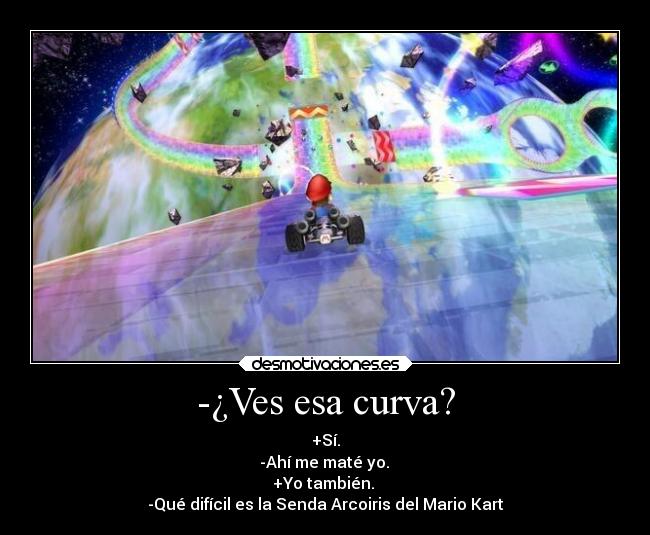 -¿Ves esa curva? - +Sí.
-Ahí me maté yo.
+Yo también.
-Qué difícil es la Senda Arcoiris del Mario Kart
