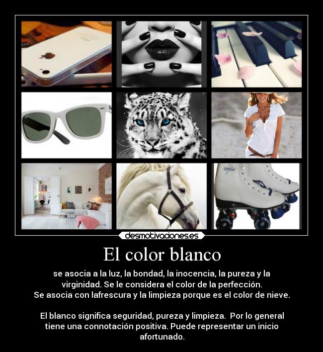 El color blanco - se asocia a la luz, la bondad, la inocencia, la pureza y la
virginidad. Se le considera el color de la perfección.
Se asocia con lafrescura y la limpieza porque es el color de nieve.

El blanco significa seguridad, pureza y limpieza.  Por lo general
tiene una connotación positiva. Puede representar un inicio
afortunado.