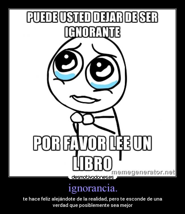 ignorancia. - te hace feliz alejándote de la realidad, pero te esconde de una
verdad que posiblemente sea mejor