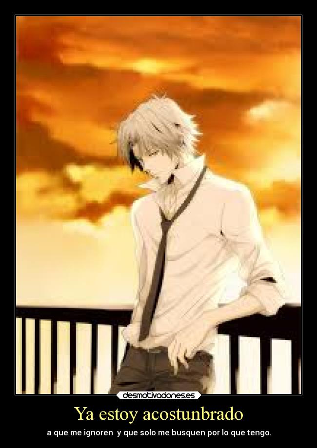 Ya estoy acostunbrado - a que me ignoren  y que solo me busquen por lo que tengo.