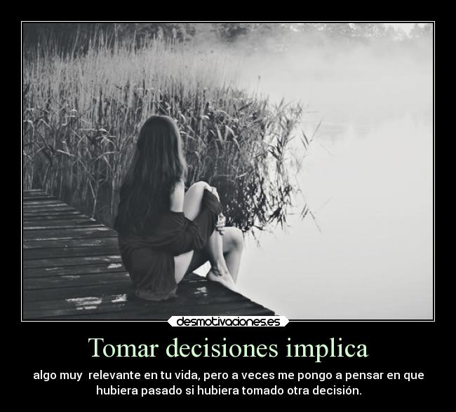 Tomar decisiones implica - algo muy  relevante en tu vida, pero a veces me pongo a pensar en que
hubiera pasado si hubiera tomado otra decisión.