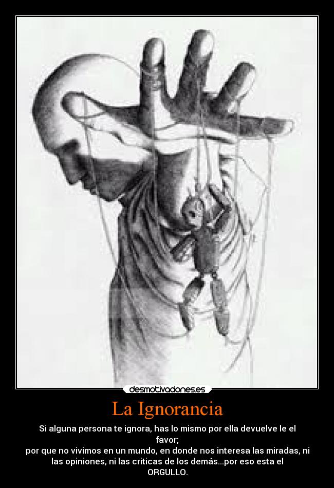 La Ignorancia - Si alguna persona te ignora, has lo mismo por ella devuelve le el
favor;
por que no vivimos en un mundo, en donde nos interesa las miradas, ni
las opiniones, ni las criticas de los demás...por eso esta el
ORGULLO.