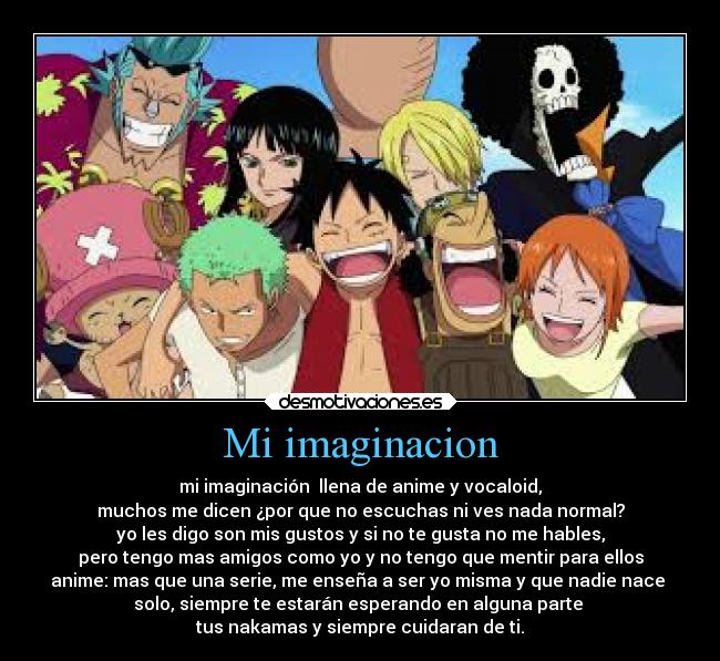 Mi imaginacion - mi imaginación  llena de anime y vocaloid,
muchos me dicen ¿por que no escuchas ni ves nada normal?
yo les digo son mis gustos y si no te gusta no me hables,
pero tengo mas amigos como yo y no tengo que mentir para ellos
anime: mas que una serie, me enseña a ser yo misma y que nadie nace 
solo, siempre te estarán esperando en alguna parte 
tus nakamas y siempre cuidaran de ti.