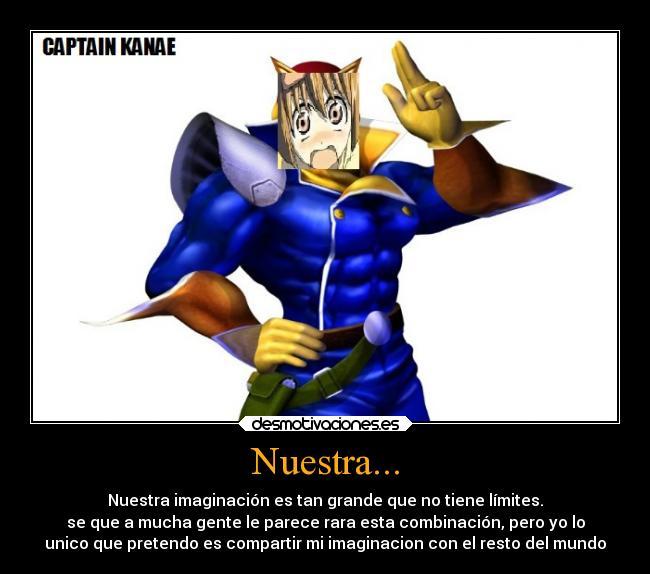 Nuestra... - Nuestra imaginación es tan grande que no tiene límites.
se que a mucha gente le parece rara esta combinación, pero yo lo
unico que pretendo es compartir mi imaginacion con el resto del mundo