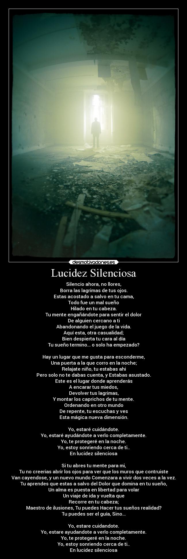Lucidez Silenciosa - Silencio ahora, no llores,
Borra las lagrimas de tus ojos.
Estas acostado a salvo en tu cama,
Todo fue un mal sueño
Hilado en tu cabeza.
Tu mente engañándote para sentir el dolor
De alguien cercano a ti
Abandonando el juego de la vida.
Aquí esta, otra casualidad;
Bien despierta tu cara al día
Tu sueño termino... o solo ha empezado?
Hay un lugar que me gusta para esconderme,
Una puerta a la que corro en la noche;
Relajate niño, tu estabas ahi
Pero solo no te dabas cuenta, y Estabas asustado.
Este es el lugar donde aprenderás
A encarar tus miedos,
Devolver tus lagrimas,
Y montar los caprichos de tu mente.
Ordenando en otro mundo
De repente, tu escuchas y ves
Esta mágica nueva dimensión.
Yo, estaré cuidándote.
Yo, estaré ayudándote a verlo completamente.
Yo, te protegeré en la noche.
Yo, estoy sonriendo cerca de ti..
En lucidez silenciosa
Si tu abres tu mente para mi,
Tu no creerias abrir los ojos para ver que los muros que contruiste
Van cayendose, y un nuevo mundo Comenzara a vivir dos veces a la vez.
Tu aprendes que estas a salvo del Dolor que domina en tu sueño,
Un alma es puesta en libertad para volar
Un viaje de ida y vuelta que
Recorre en tu cabeza;
Maestro de ilusiones, Tu puedes Hacer tus sueños realidad?
Tu puedes ser el guía, Sino...
Yo, estare cuidandote.
Yo, estare ayudandote a verlo completamente.
Yo, te protegeré en la noche.
Yo, estoy sonriendo cerca de ti..
En lucidez silenciosa