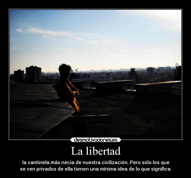 La libertad - la cantinela más necia de nuestra civilización. Pero sólo los que
se ven privados de ella tienen una mínima idea de lo que significa.