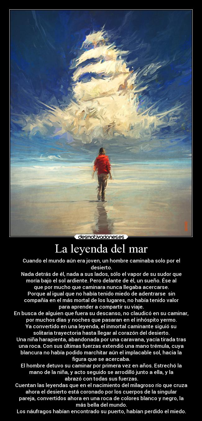 La leyenda del mar - Cuando el mundo aún era joven, un hombre caminaba solo por el
desierto.
Nada detrás de él, nada a sus lados, sólo el vapor de su sudor que
moría bajo el sol ardiente. Pero delante de él, un sueño. Ése al
que por mucho que caminara nunca llegaba acercarse.
Porque al igual que no había tenido miedo de adentrarse  sin
compañía en el más mortal de los lugares, no había tenido valor
para aprender a compartir su viaje.
En busca de alguien que fuera su descanso, no claudicó en su caminar,
por muchos días y noches que pasaran en el inhóspito yermo.
Ya convertido en una leyenda, el inmortal caminante siguió su
solitaria trayectoria hasta llegar al corazón del desierto.
Una niña harapienta, abandonada por una caravana, yacía tirada tras
una roca. Con sus últimas fuerzas extendió una mano trémula, cuya
blancura no había podido marchitar aún el implacable sol, hacia la
figura que se acercaba.
El hombre detuvo su caminar por primera vez en años. Estrechó la
mano de la niña, y acto seguido se arrodilló junto a ella, y la
abrazó con todas sus fuerzas.
Cuentan las leyendas que en el nacimiento del milagroso río que cruza
ahora el desierto está coronado por los cuerpos de la singular
pareja, convertidos ahora en una roca de colores blanco y negro, la
más bella del mundo.
Los náufragos habían encontrado su puerto, habían perdido el miedo.