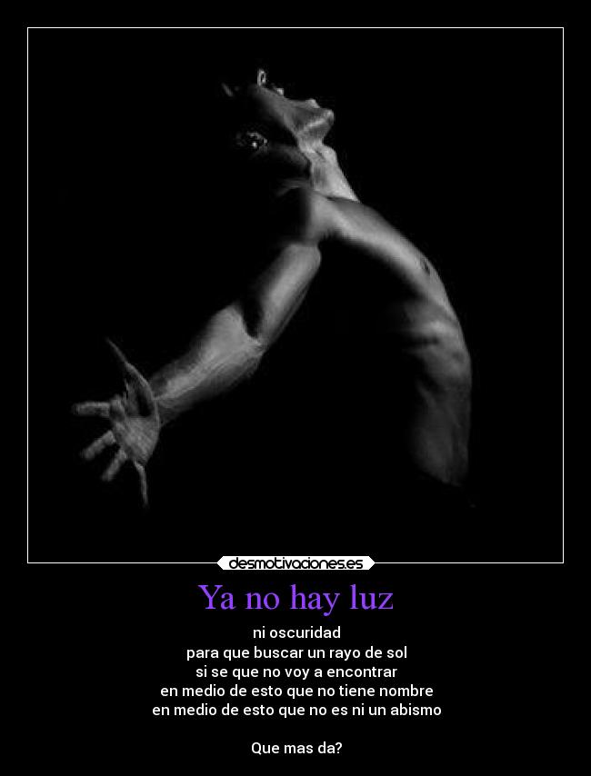 Ya no hay luz - ni oscuridad
para que buscar un rayo de sol
si se que no voy a encontrar
en medio de esto que no tiene nombre
en medio de esto que no es ni un abismo

Que mas da?