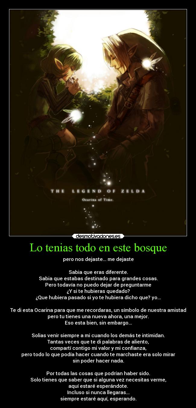 Lo tenias todo en este bosque - pero nos dejaste... me dejaste

Sabia que eras diferente.
Sabia que estabas destinado para grandes cosas.
Pero todavía no puedo dejar de preguntarme
¿Y si te hubieras quedado?
¿Que hubiera pasado si yo te hubiera dicho que? yo...

Te di esta Ocarina para que me recordaras, un símbolo de nuestra amistad
pero tu tienes una nueva ahora, una mejor.
Eso esta bien, sin embargo...

Solias venir siempre a mi cuando los demás te intimidan.
Tantas veces que te di palabras de aliento,
compartí contigo mi valor y mi confianza,
pero todo lo que podía hacer cuando te marchaste era solo mirar
sin poder hacer nada.

Por todas las cosas que podrían haber sido.
Solo tienes que saber que si alguna vez necesitas verme,
aquí estaré esperándote.
Incluso si nunca llegaras...
siempre estaré aquí, esperando.
