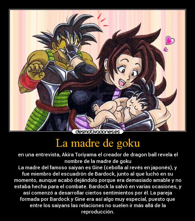 La madre de goku - en una entrevista, Akira Toriyama el creador de dragon ball revela el
nombre de la madre de goku
La madre del famoso saiyan es Gine (cebolla al revés en japonés), y
fue miembro del escuadrón de Bardock, junto al que luchó en su
momento, aunque acabó dejándolo porque era demasiado amable y no
estaba hecha para el combate. Bardock la salvó en varias ocasiones, y
así comenzó a desarrollar ciertos sentimientos por él. La pareja
formada por Bardock y Gine era así algo muy especial, puesto que
entre los saiyans las relaciones no suelen ir más allá de la
reproducción.