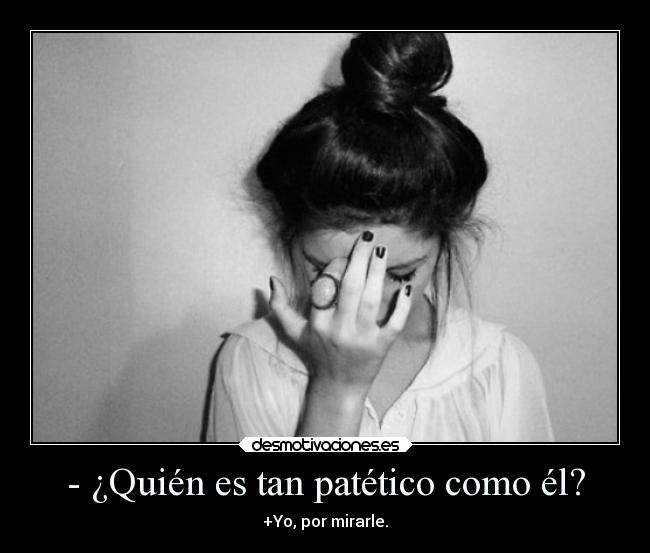 - ¿Quién es tan patético como él? - +Yo, por mirarle.
