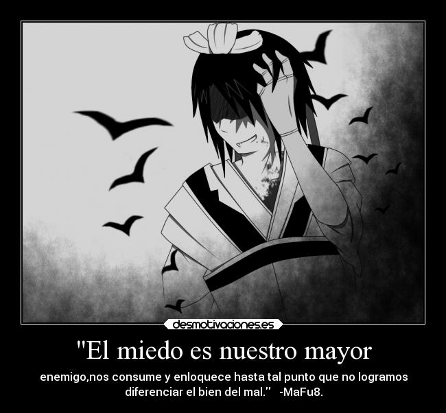 El miedo es nuestro mayor - enemigo,nos consume y enloquece hasta tal punto que no logramos
diferenciar el bien del mal. -MaFu8.