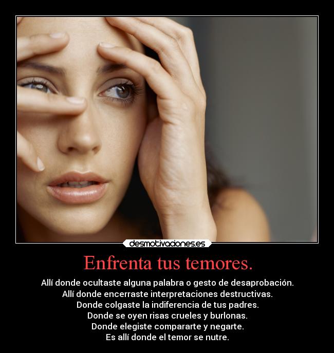 Enfrenta tus temores. - Allí donde ocultaste alguna palabra o gesto de desaprobación.
Allí donde encerraste interpretaciones destructivas.
Donde colgaste la indiferencia de tus padres.
Donde se oyen risas crueles y burlonas.
Donde elegiste compararte y negarte.
Es allí donde el temor se nutre.