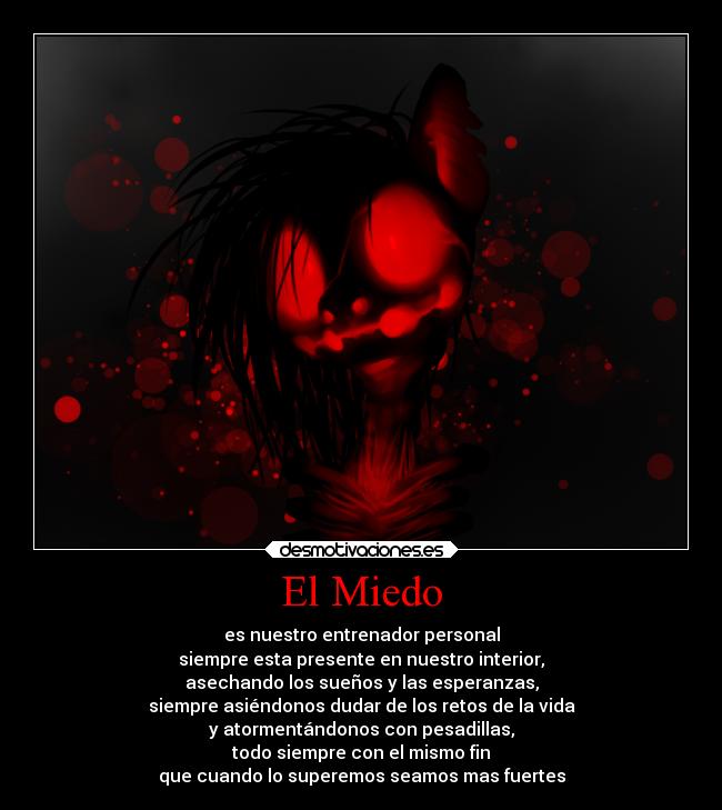 El Miedo - es nuestro entrenador personal
siempre esta presente en nuestro interior,
asechando los sueños y las esperanzas,
siempre asiéndonos dudar de los retos de la vida
y atormentándonos con pesadillas,
todo siempre con el mismo fin
que cuando lo superemos seamos mas fuertes
