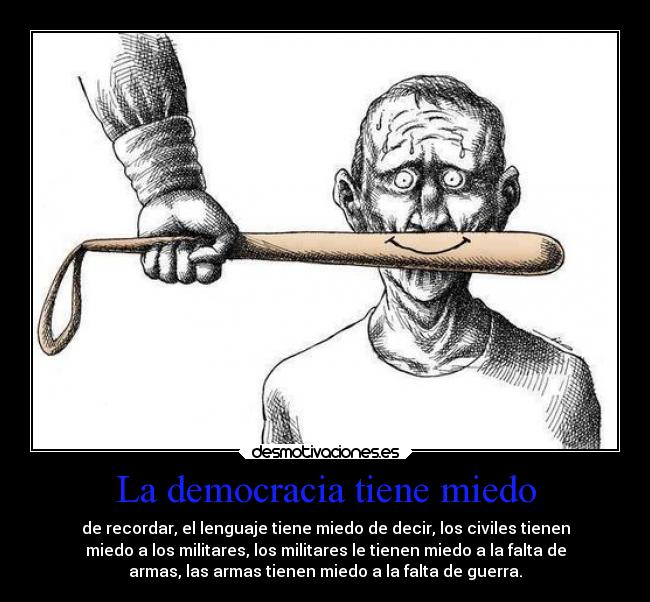 La democracia tiene miedo - de recordar, el lenguaje tiene miedo de decir, los civiles tienen
miedo a los militares, los militares le tienen miedo a la falta de
armas, las armas tienen miedo a la falta de guerra.