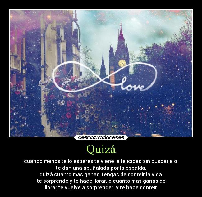 Quizá - cuando menos te lo esperes te viene la felicidad sin buscarla o 
te dan una apuñalada por la espalda,
quizá cuanto mas ganas  tengas de sonreír la vida 
te sorprende y te hace llorar, o cuanto mas ganas de
llorar te vuelve a sorprender  y te hace sonreír.