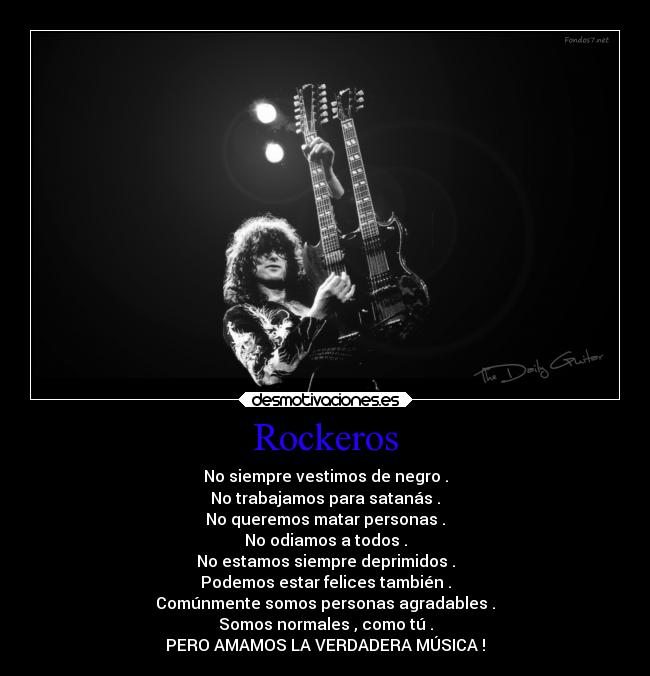 Rockeros - No siempre vestimos de negro .
No trabajamos para satanás .
No queremos matar personas .
No odiamos a todos .
No estamos siempre deprimidos .
Podemos estar felices también .
Comúnmente somos personas agradables .
Somos normales , como tú .
PERO AMAMOS LA VERDADERA MÚSICA !