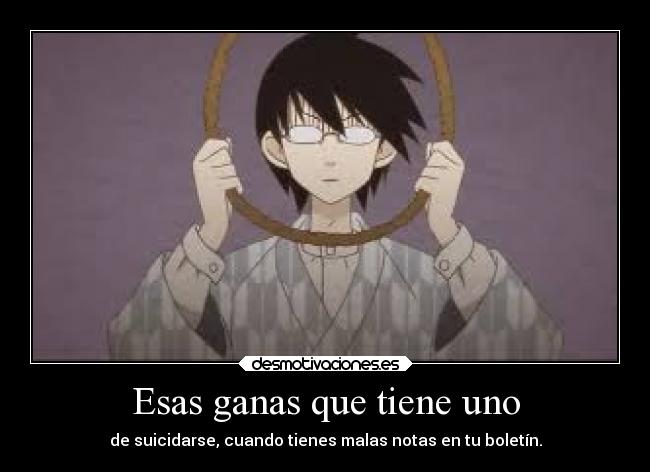 Esas ganas que tiene uno - de suicidarse, cuando tienes malas notas en tu boletín.