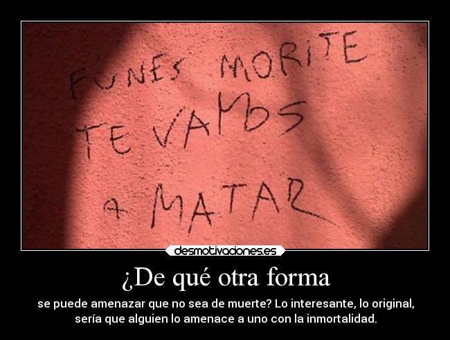 ¿De qué otra forma - se puede amenazar que no sea de muerte? Lo interesante, lo original,
sería que alguien lo amenace a uno con la inmortalidad.