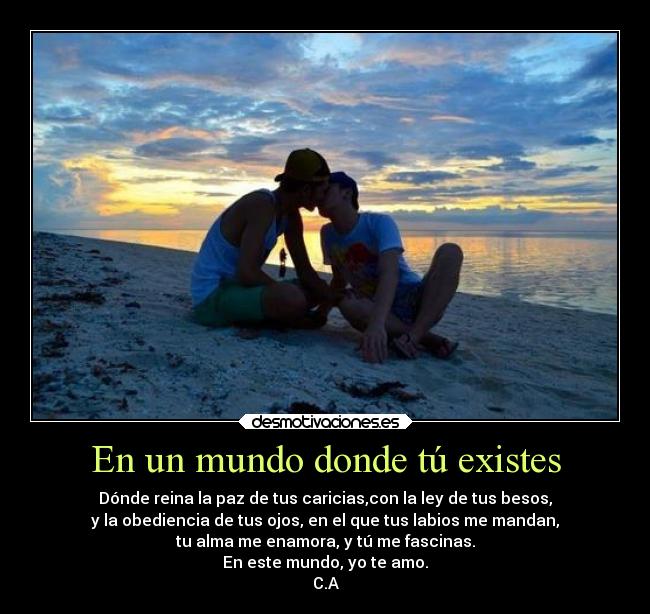 En un mundo donde tú existes - Dónde reina la paz de tus caricias,con la ley de tus besos,
y la obediencia de tus ojos, en el que tus labios me mandan,
tu alma me enamora, y tú me fascinas.
En este mundo, yo te amo.
C.A