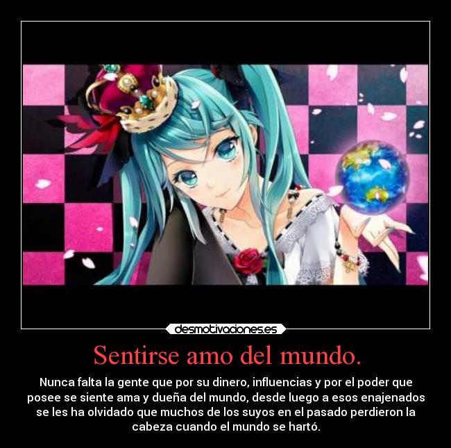 Sentirse amo del mundo. - Nunca falta la gente que por su dinero, influencias y por el poder que
posee se siente ama y dueña del mundo, desde luego a esos enajenados
se les ha olvidado que muchos de los suyos en el pasado perdieron la
cabeza cuando el mundo se hartó.