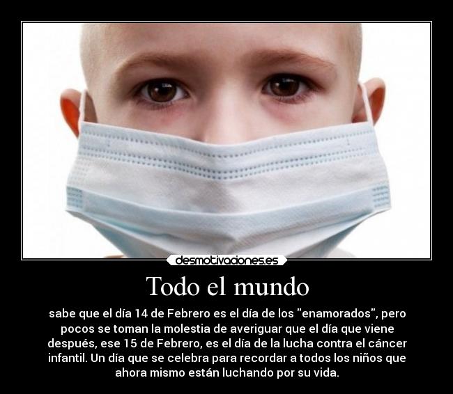 Todo el mundo - sabe que el día 14 de Febrero es el día de los enamorados, pero
pocos se toman la molestia de averiguar que el día que viene
después, ese 15 de Febrero, es el día de la lucha contra el cáncer
infantil. Un día que se celebra para recordar a todos los niños que
ahora mismo están luchando por su vida.