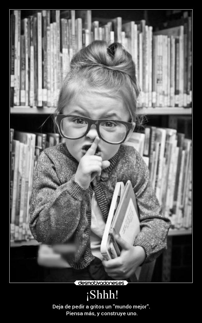 ¡Shhh! - Deja de pedir a gritos un mundo mejor.
Piensa más, y construye uno.