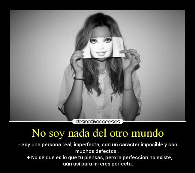 No soy nada del otro mundo - - Soy una persona real, imperfecta, con un carácter imposible y con
muchos defectos..
+ No sé que es lo que tú piensas, pero la perfección no existe,
aún así para mi eres perfecta.