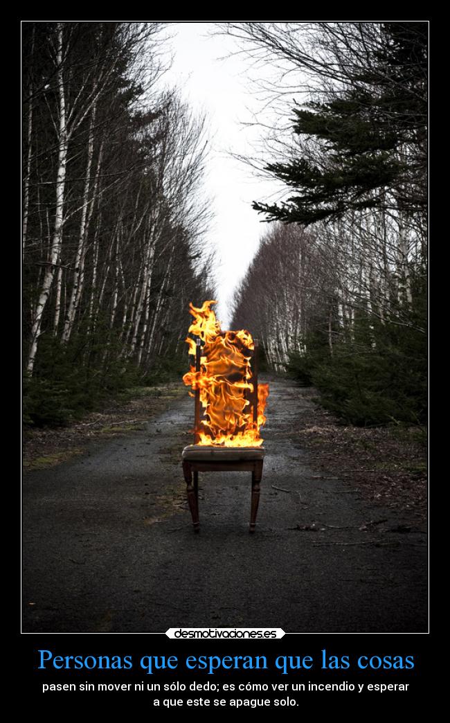 Personas que esperan que las cosas - pasen sin mover ni un sólo dedo; es cómo ver un incendio y esperar
a que este se apague solo.