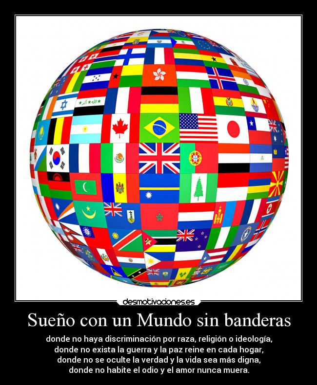 Sueño con un Mundo sin banderas - donde no haya discriminación por raza, religión o ideología,
donde no exista la guerra y la paz reine en cada hogar,
donde no se oculte la verdad y la vida sea más digna,
donde no habite el odio y el amor nunca muera.
