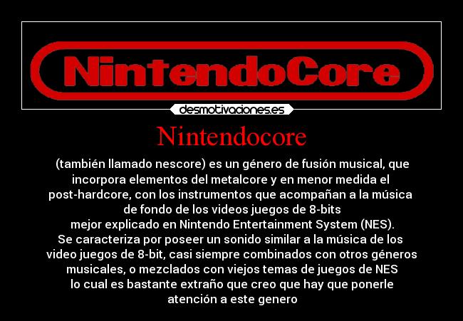 Nintendocore - (también llamado nescore) es un género de fusión musical, que
incorpora elementos del metalcore y en menor medida el 
post-hardcore, con los instrumentos que acompañan a la música 
de fondo de los videos juegos de 8-bits
mejor explicado en Nintendo Entertainment System (NES).
Se caracteriza por poseer un sonido similar a la música de los 
video juegos de 8-bit, casi siempre combinados con otros géneros
musicales, o mezclados con viejos temas de juegos de NES
lo cual es bastante extraño que creo que hay que ponerle
atención a este genero